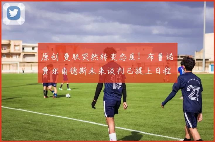 原创 曼联突然转变态度！布鲁诺・费尔南德斯未来谈判已提上日程