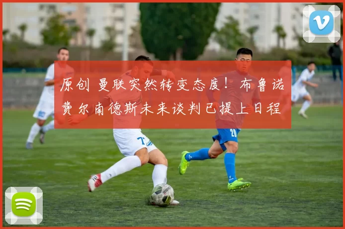 原创 曼联突然转变态度！布鲁诺・费尔南德斯未来谈判已提上日程