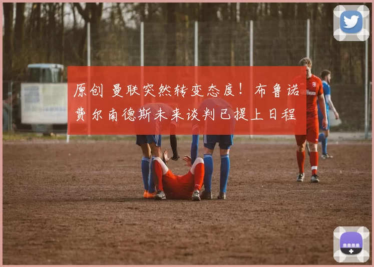 原创 曼联突然转变态度！布鲁诺・费尔南德斯未来谈判已提上日程