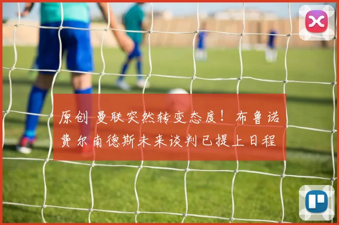 原创 曼联突然转变态度！布鲁诺・费尔南德斯未来谈判已提上日程