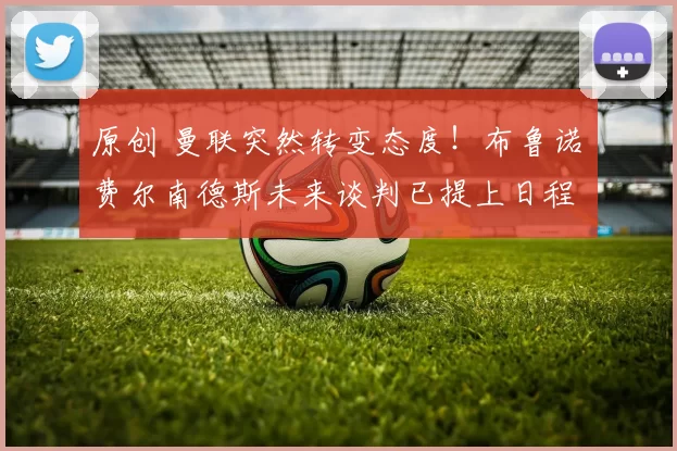 原创 曼联突然转变态度！布鲁诺・费尔南德斯未来谈判已提上日程