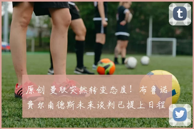 原创 曼联突然转变态度！布鲁诺・费尔南德斯未来谈判已提上日程