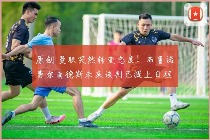 原创 曼联突然转变态度！布鲁诺・费尔南德斯未来谈判已提上日程