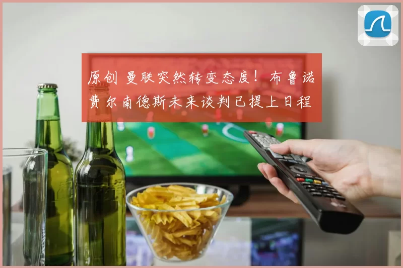 原创 曼联突然转变态度！布鲁诺・费尔南德斯未来谈判已提上日程