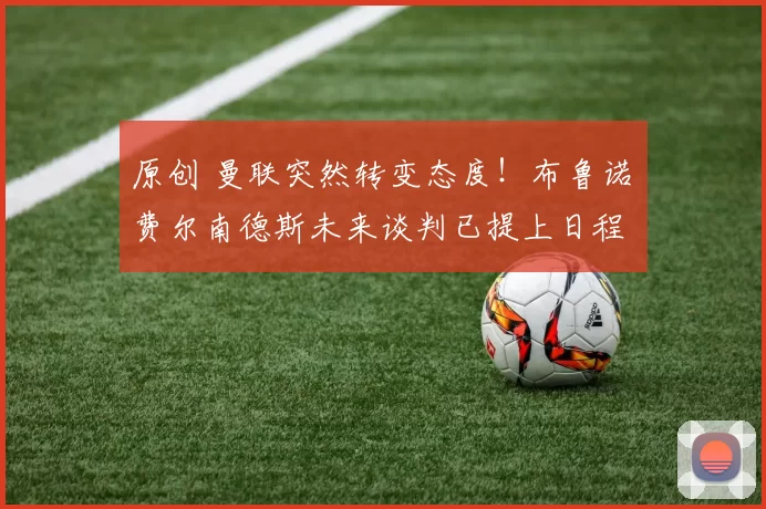 原创 曼联突然转变态度！布鲁诺・费尔南德斯未来谈判已提上日程