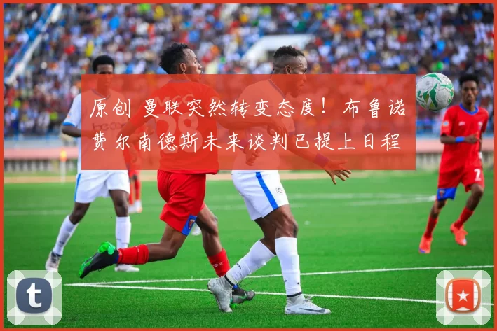 原创 曼联突然转变态度!布鲁诺・费尔南德斯未来谈判已提上日程