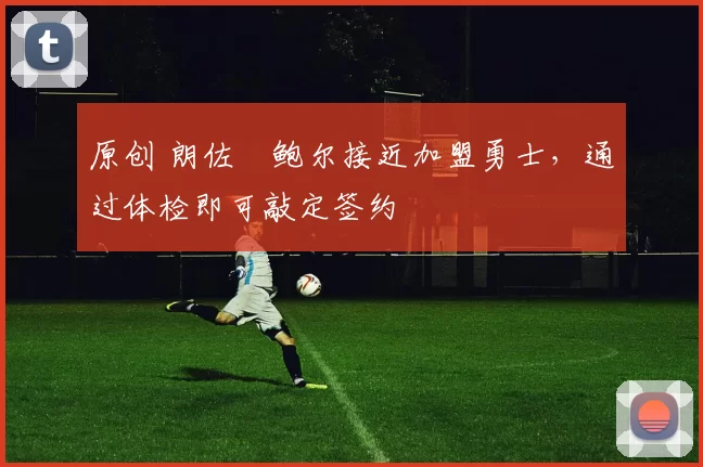 原创 朗佐・鲍尔接近加盟勇士，通过体检即可敲定签约