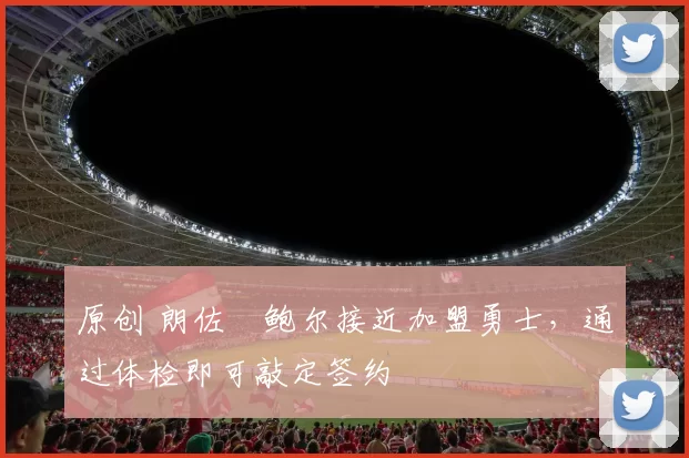 原创 朗佐・鲍尔接近加盟勇士，通过体检即可敲定签约