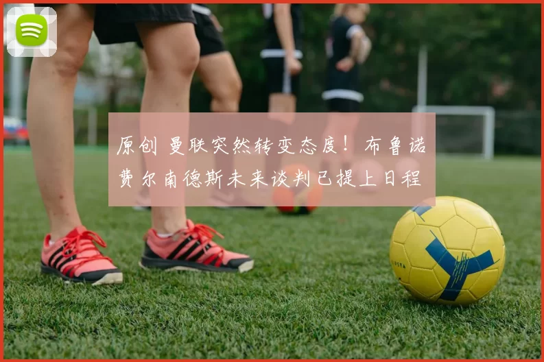 原创 曼联突然转变态度！布鲁诺・费尔南德斯未来谈判已提上日程