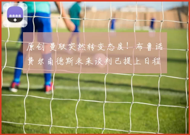 原创 曼联突然转变态度！布鲁诺・费尔南德斯未来谈判已提上日程