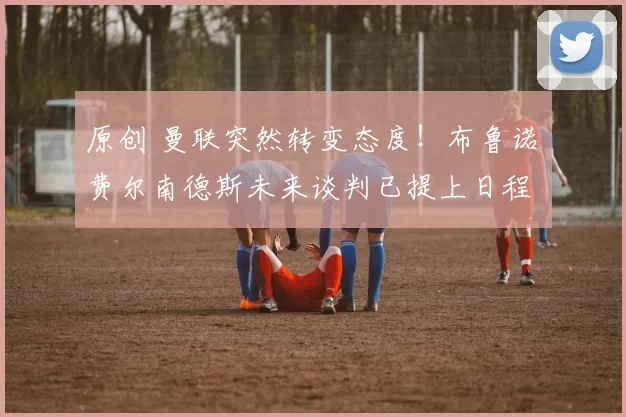 原创 曼联突然转变态度！布鲁诺・费尔南德斯未来谈判已提上日程