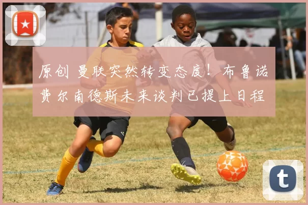 原创 曼联突然转变态度！布鲁诺・费尔南德斯未来谈判已提上日程