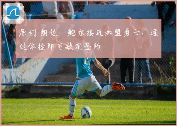 原创 朗佐・鲍尔接近加盟勇士，通过体检即可敲定签约