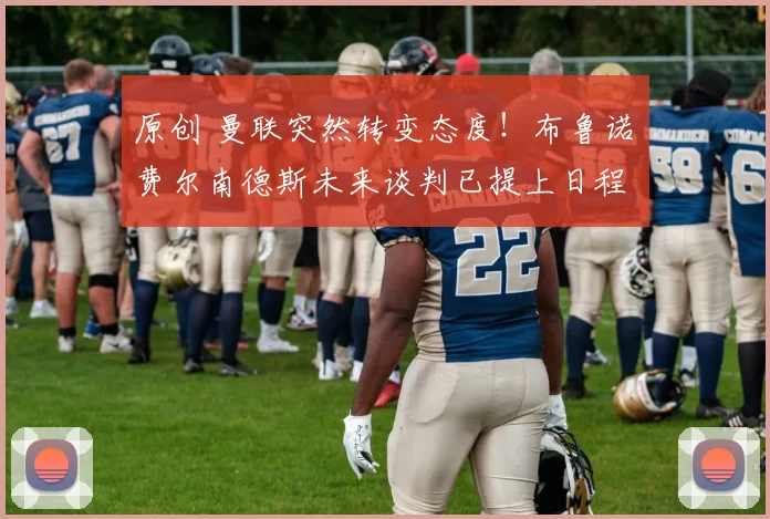 原创 曼联突然转变态度！布鲁诺・费尔南德斯未来谈判已提上日程