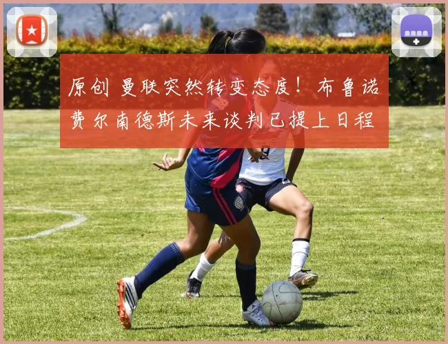 原创 曼联突然转变态度！布鲁诺・费尔南德斯未来谈判已提上日程