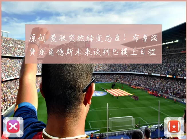 原创 曼联突然转变态度！布鲁诺・费尔南德斯未来谈判已提上日程