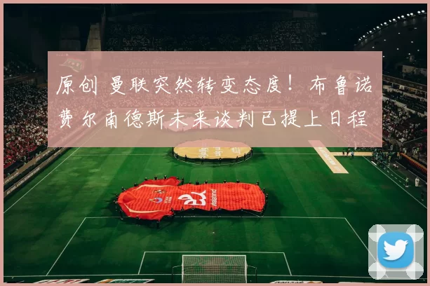 原创 曼联突然转变态度！布鲁诺・费尔南德斯未来谈判已提上日程