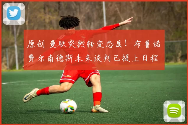 原创 曼联突然转变态度！布鲁诺・费尔南德斯未来谈判已提上日程