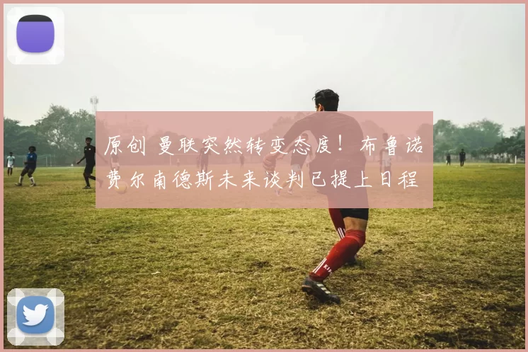 原创 曼联突然转变态度！布鲁诺・费尔南德斯未来谈判已提上日程