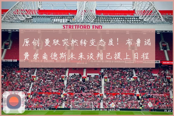 原创 曼联突然转变态度！布鲁诺・费尔南德斯未来谈判已提上日程