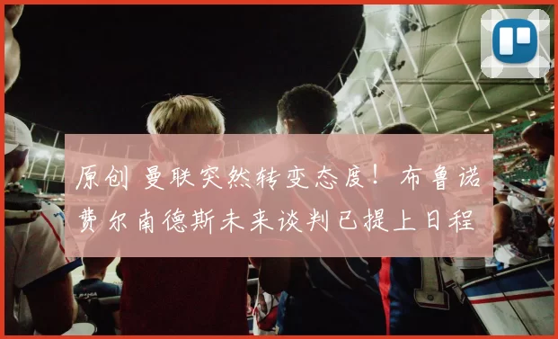 原创 曼联突然转变态度！布鲁诺・费尔南德斯未来谈判已提上日程