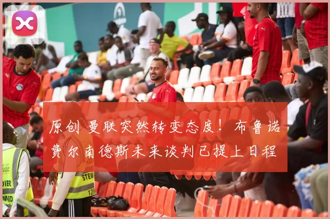 原创 曼联突然转变态度！布鲁诺・费尔南德斯未来谈判已提上日程