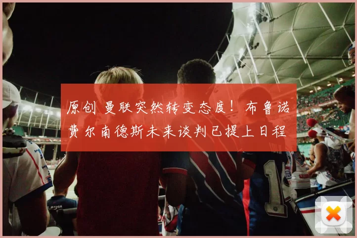 原创 曼联突然转变态度！布鲁诺・费尔南德斯未来谈判已提上日程