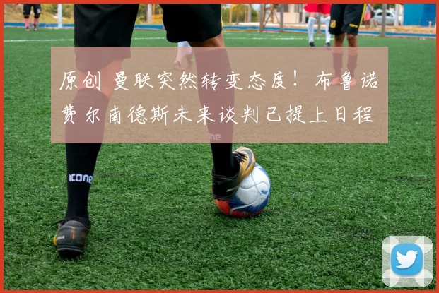 原创 曼联突然转变态度！布鲁诺・费尔南德斯未来谈判已提上日程