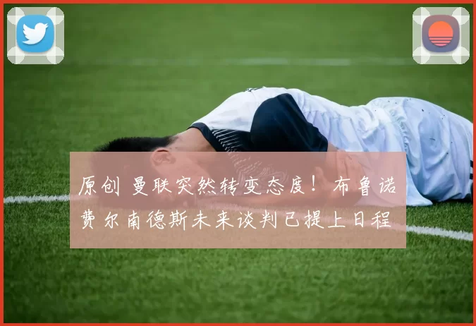 原创 曼联突然转变态度！布鲁诺・费尔南德斯未来谈判已提上日程