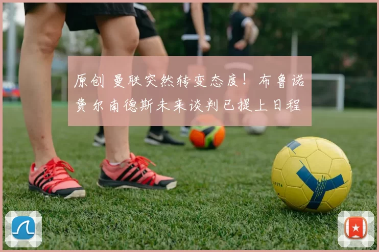 原创 曼联突然转变态度！布鲁诺・费尔南德斯未来谈判已提上日程