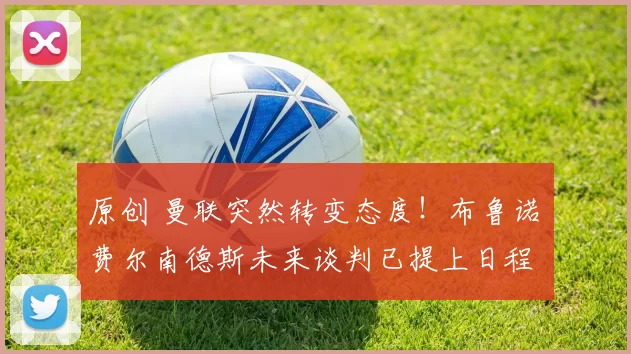 原创 曼联突然转变态度！布鲁诺・费尔南德斯未来谈判已提上日程