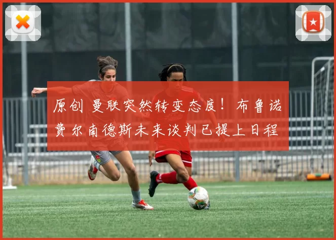 原创 曼联突然转变态度！布鲁诺・费尔南德斯未来谈判已提上日程