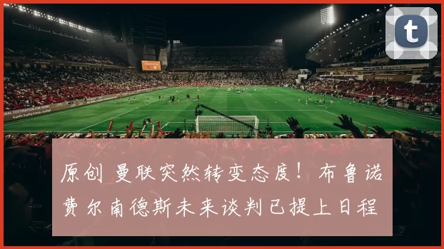 原创 曼联突然转变态度！布鲁诺・费尔南德斯未来谈判已提上日程