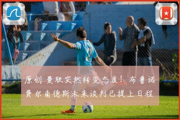 原创 曼联突然转变态度！布鲁诺・费尔南德斯未来谈判已提上日程