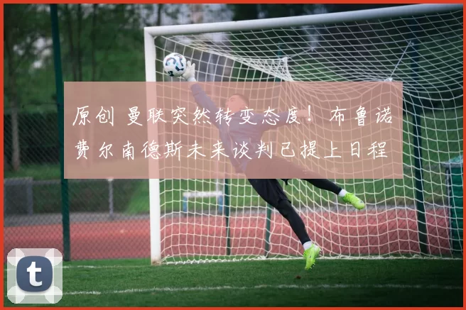 原创 曼联突然转变态度！布鲁诺・费尔南德斯未来谈判已提上日程