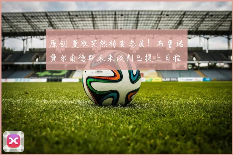 原创 曼联突然转变态度！布鲁诺・费尔南德斯未来谈判已提上日程