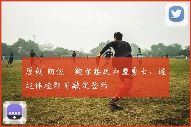 原创 朗佐・鲍尔接近加盟勇士，通过体检即可敲定签约