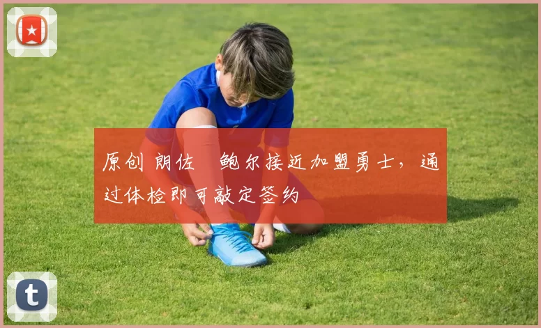 原创 朗佐・鲍尔接近加盟勇士，通过体检即可敲定签约