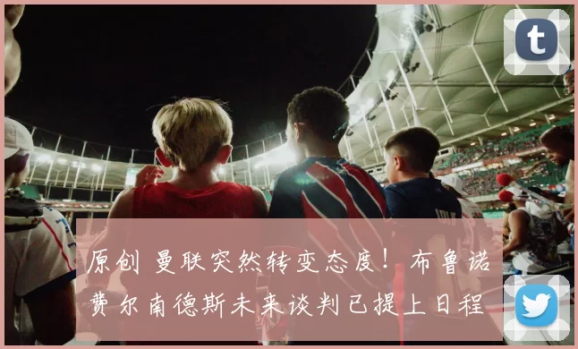 原创 曼联突然转变态度！布鲁诺・费尔南德斯未来谈判已提上日程