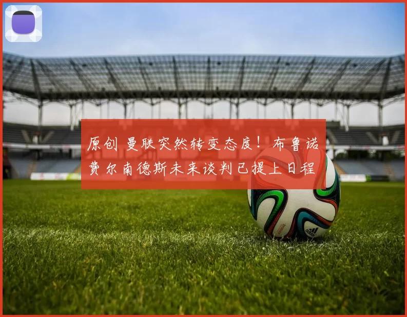 原创 曼联突然转变态度！布鲁诺・费尔南德斯未来谈判已提上日程