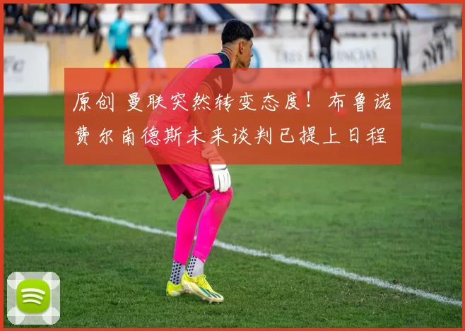 原创 曼联突然转变态度！布鲁诺・费尔南德斯未来谈判已提上日程