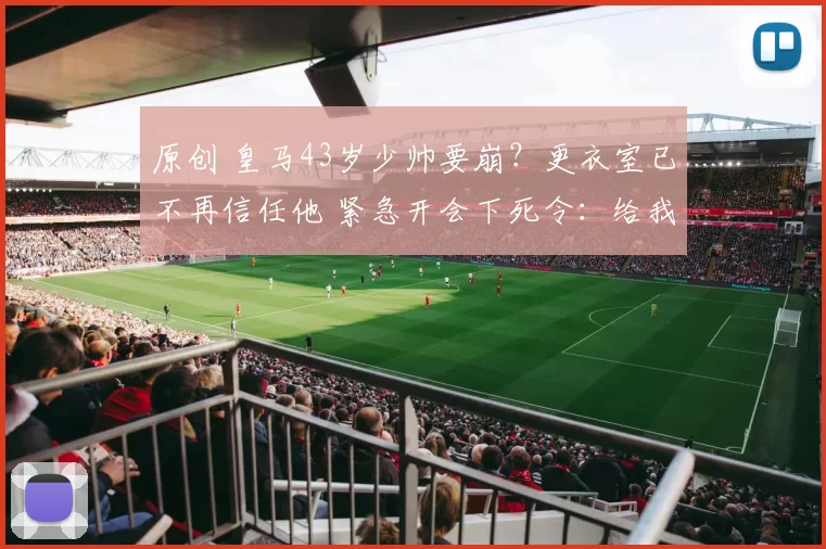 原创 皇马43岁少帅要崩？更衣室已不再信任他 紧急开会下死令：给我玩命