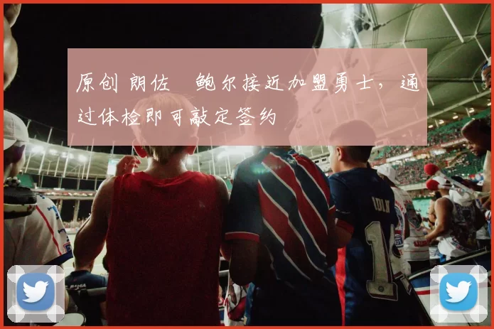 原创 朗佐・鲍尔接近加盟勇士，通过体检即可敲定签约