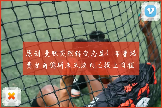 原创 曼联突然转变态度！布鲁诺・费尔南德斯未来谈判已提上日程