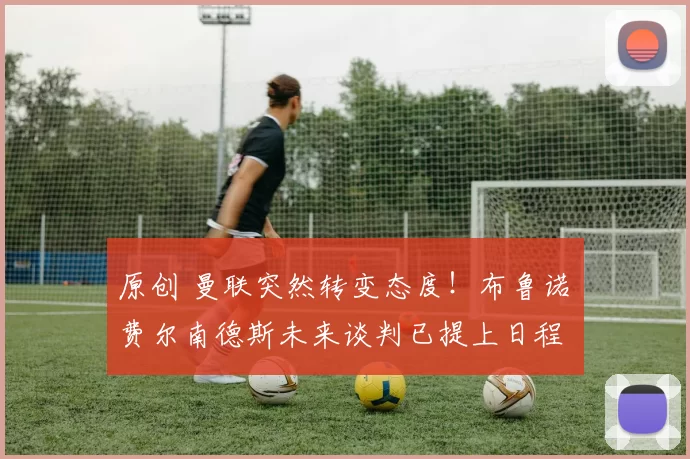 原创 曼联突然转变态度！布鲁诺・费尔南德斯未来谈判已提上日程