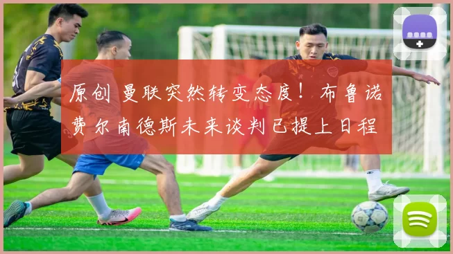 原创 曼联突然转变态度！布鲁诺・费尔南德斯未来谈判已提上日程