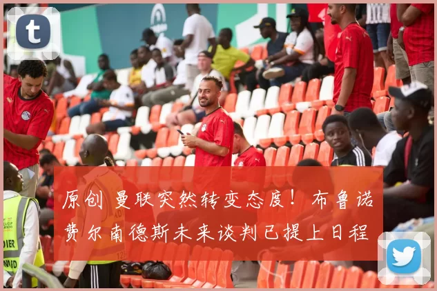 原创 曼联突然转变态度！布鲁诺・费尔南德斯未来谈判已提上日程