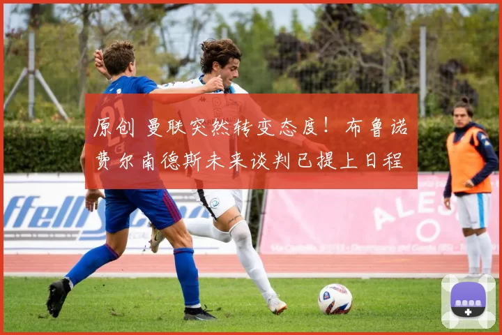 原创 曼联突然转变态度！布鲁诺・费尔南德斯未来谈判已提上日程