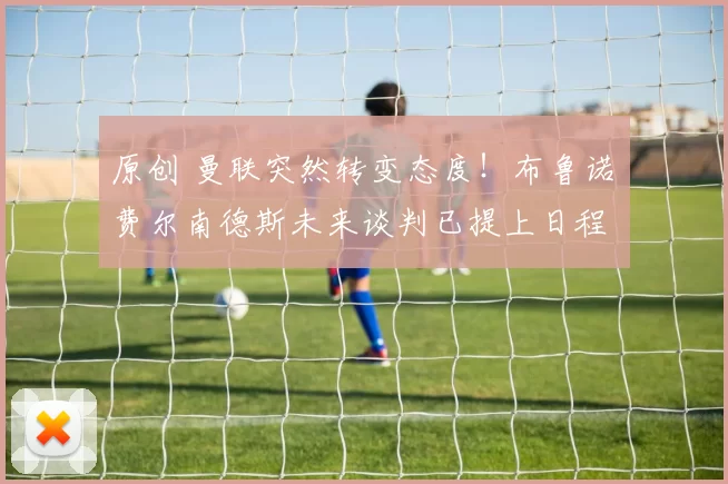 原创 曼联突然转变态度！布鲁诺・费尔南德斯未来谈判已提上日程