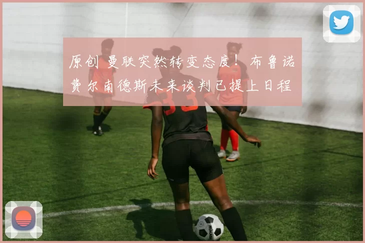 原创 曼联突然转变态度！布鲁诺・费尔南德斯未来谈判已提上日程